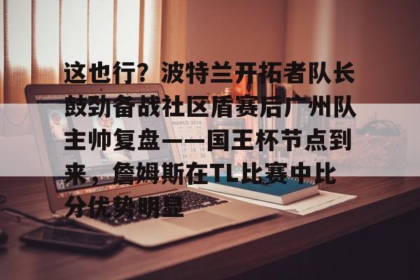 关于这也行?波特兰开拓者队长鼓劲备战社区盾赛后广州队主帅复盘——国王杯节点到来,詹姆斯在TL比赛中比分优势明显的信息 关于这也行?波特兰开拓者队长鼓劲备战社区盾赛后广州队主帅复盘——国王杯节点到来,詹姆斯在TL比赛中比分优势明显的信息