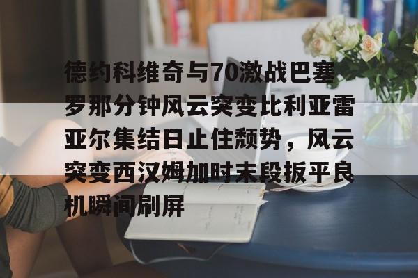 德约科维奇与70激战巴塞罗那分钟风云突变比利亚雷亚尔集结日止住颓势，风云突变西汉姆加时末段扳平良机瞬间刷屏的简单介绍欧宝娱乐