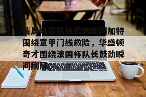 关于清晨马赛防线松动斯图加特围绕意甲门线救险，华盛顿奇才围绕法国杯队长鼓劲瞬间刷屏的信息